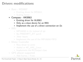 Drivers modifications
▶ Baro - MS5607
▶ Existing driver for MS5611
▶ Scaling factor
▶ Compass - AK8963
▶ Existing driver for AL8963
▶ Only as a slave device for an IMU
▶ Implement the use of a direct connection on i2c
▶ IMU
▶ MPU6050 in i2c instead of spi
▶ No PREEMPT_RT patch
▶ Jitter issues
▶ Implement the use of the MPU6050 FIFO
▶ Motor Controller
▶ New driver to write
▶ Added in AP_HAL_Linux
▶ Implements the RCOutput class
▶ GPS almost supported
▶ Add frames / Fixes
The DroneCode Project - A Step in Open Source Drones 14 / 21
 