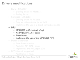 Drivers modifications
▶ Baro - MS5607
▶ Existing driver for MS5611
▶ Scaling factor
▶ Compass - AK8963
▶ Existing driver for AL8963
▶ Only as a slave device for an IMU
▶ Implement the use of a direct connection on i2c
▶ IMU
▶ MPU6050 in i2c instead of spi
▶ No PREEMPT_RT patch
▶ Jitter issues
▶ Implement the use of the MPU6050 FIFO
▶ Motor Controller
▶ New driver to write
▶ Added in AP_HAL_Linux
▶ Implements the RCOutput class
▶ GPS almost supported
▶ Add frames / Fixes
The DroneCode Project - A Step in Open Source Drones 14 / 21
 