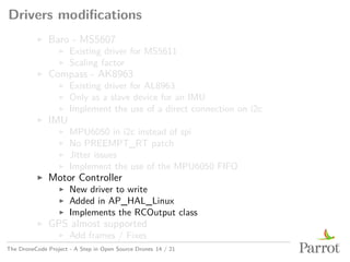 Drivers modifications
▶ Baro - MS5607
▶ Existing driver for MS5611
▶ Scaling factor
▶ Compass - AK8963
▶ Existing driver for AL8963
▶ Only as a slave device for an IMU
▶ Implement the use of a direct connection on i2c
▶ IMU
▶ MPU6050 in i2c instead of spi
▶ No PREEMPT_RT patch
▶ Jitter issues
▶ Implement the use of the MPU6050 FIFO
▶ Motor Controller
▶ New driver to write
▶ Added in AP_HAL_Linux
▶ Implements the RCOutput class
▶ GPS almost supported
▶ Add frames / Fixes
The DroneCode Project - A Step in Open Source Drones 14 / 21
 