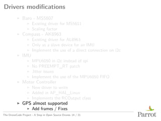 Drivers modifications
▶ Baro - MS5607
▶ Existing driver for MS5611
▶ Scaling factor
▶ Compass - AK8963
▶ Existing driver for AL8963
▶ Only as a slave device for an IMU
▶ Implement the use of a direct connection on i2c
▶ IMU
▶ MPU6050 in i2c instead of spi
▶ No PREEMPT_RT patch
▶ Jitter issues
▶ Implement the use of the MPU6050 FIFO
▶ Motor Controller
▶ New driver to write
▶ Added in AP_HAL_Linux
▶ Implements the RCOutput class
▶ GPS almost supported
▶ Add frames / Fixes
The DroneCode Project - A Step in Open Source Drones 14 / 21
 