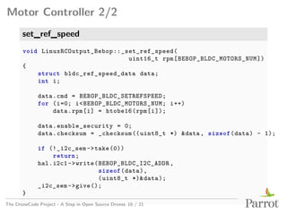 Motor Controller 2/2
set_ref_speed
void LinuxRCOutput_Bebop::_set_ref_speed(
uint16_t rpm[BEBOP_BLDC_MOTORS_NUM])
{
struct bldc_ref_speed_data data;
int i;
data.cmd = BEBOP_BLDC_SETREFSPEED;
for (i=0; i<BEBOP_BLDC_MOTORS_NUM; i++)
data.rpm[i] = htobe16(rpm[i]);
data.enable_security = 0;
data.checksum = _checksum((uint8_t *) &data, sizeof(data) - 1);
if (!_i2c_sem->take(0))
return;
hal.i2c1->write(BEBOP_BLDC_I2C_ADDR ,
sizeof(data),
(uint8_t *)&data);
_i2c_sem->give();
}
The DroneCode Project - A Step in Open Source Drones 16 / 21
 