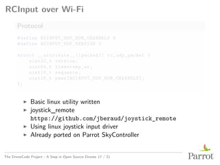 RCInput over Wi-Fi
Protocol
#define RCINPUT_UDP_NUM_CHANNELS 8
#define RCINPUT_UDP_VERSION 2
struct __attribute__((packed)) rc_udp_packet {
uint32_t version;
uint64_t timestamp_us;
uint16_t sequence;
uint16_t pwms[RCINPUT_UDP_NUM_CHANNELS];
};
▶ Basic linux utility written
▶ joystick_remote
https://github.com/jberaud/joystick_remote
▶ Using linux joystick input driver
▶ Already ported on Parrot SkyController
The DroneCode Project - A Step in Open Source Drones 17 / 21
 
