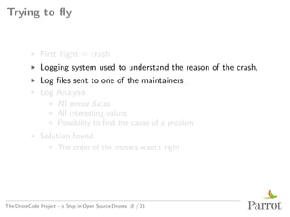 Trying to fly
▶ First flight = crash
▶ Logging system used to understand the reason of the crash.
▶ Log files sent to one of the maintainers
▶ Log Analysis
▶ All sensor datas
▶ All interesting values
▶ Possibility to find the cause of a problem
▶ Solution found
▶ The order of the motors wasn’t right
The DroneCode Project - A Step in Open Source Drones 18 / 21
 