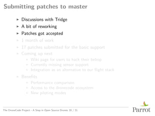 Submitting patches to master
▶ Discussions with Tridge
▶ A bit of reworking
▶ Patches got accepted
▶ 1 month of work
▶ 17 patches submitted for the basic support
▶ Coming up next
▶ Wiki page for users to hack their bebop
▶ Currently missing sensor support
▶ Integration as an alternative to our flight stack
▶ Benefits
▶ Performance comparison
▶ Access to the dronecode ecosystem
▶ New piloting modes
The DroneCode Project - A Step in Open Source Drones 20 / 21
 