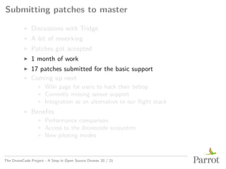 Submitting patches to master
▶ Discussions with Tridge
▶ A bit of reworking
▶ Patches got accepted
▶ 1 month of work
▶ 17 patches submitted for the basic support
▶ Coming up next
▶ Wiki page for users to hack their bebop
▶ Currently missing sensor support
▶ Integration as an alternative to our flight stack
▶ Benefits
▶ Performance comparison
▶ Access to the dronecode ecosystem
▶ New piloting modes
The DroneCode Project - A Step in Open Source Drones 20 / 21
 