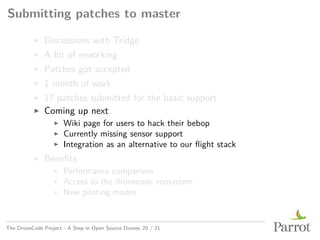Submitting patches to master
▶ Discussions with Tridge
▶ A bit of reworking
▶ Patches got accepted
▶ 1 month of work
▶ 17 patches submitted for the basic support
▶ Coming up next
▶ Wiki page for users to hack their bebop
▶ Currently missing sensor support
▶ Integration as an alternative to our flight stack
▶ Benefits
▶ Performance comparison
▶ Access to the dronecode ecosystem
▶ New piloting modes
The DroneCode Project - A Step in Open Source Drones 20 / 21
 