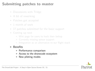 Submitting patches to master
▶ Discussions with Tridge
▶ A bit of reworking
▶ Patches got accepted
▶ 1 month of work
▶ 17 patches submitted for the basic support
▶ Coming up next
▶ Wiki page for users to hack their bebop
▶ Currently missing sensor support
▶ Integration as an alternative to our flight stack
▶ Benefits
▶ Performance comparison
▶ Access to the dronecode ecosystem
▶ New piloting modes
The DroneCode Project - A Step in Open Source Drones 20 / 21
 