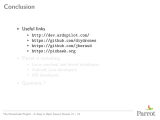 Conclusion
▶ Useful links
▶ http://dev.ardupilot.com/
▶ https://github.com/diydrones
▶ https://github.com/jberaud
▶ https://pixhawk.org
▶ Parrot is recruiting
▶ Linux userland and kernel developers
▶ Android Java developers
▶ iOS developers
▶ Questions ?
The DroneCode Project - A Step in Open Source Drones 21 / 21
 