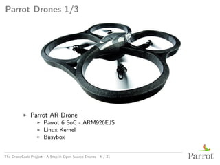 Parrot Drones 1/3
▶ Parrot AR Drone
▶ Parrot 6 SoC - ARM926EJS
▶ Linux Kernel
▶ Busybox
The DroneCode Project - A Step in Open Source Drones 4 / 21
 