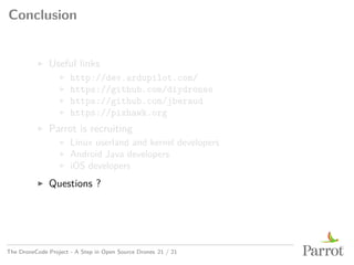 Conclusion
▶ Useful links
▶ http://dev.ardupilot.com/
▶ https://github.com/diydrones
▶ https://github.com/jberaud
▶ https://pixhawk.org
▶ Parrot is recruiting
▶ Linux userland and kernel developers
▶ Android Java developers
▶ iOS developers
▶ Questions ?
The DroneCode Project - A Step in Open Source Drones 21 / 21
 