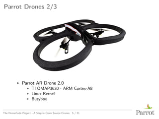 Parrot Drones 2/3
▶ Parrot AR Drone 2.0
▶ TI OMAP3630 - ARM Cortex-A8
▶ Linux Kernel
▶ Busybox
The DroneCode Project - A Step in Open Source Drones 5 / 21
 