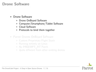 Drone Software
▶ Drone Software
▶ Drone OnBoard Software
▶ Computer/Smartphone/Tablet Software
▶ Cloud Software
▶ Protocols to bind them together
▶ Parrot Drones OnBoard Software
▶ Custom Proprietary Flight Stack
▶ Running entirely on Linux
▶ No PREEMPT_RT Patch
▶ Quite different from other existing drones
The DroneCode Project - A Step in Open Source Drones 7 / 21
 