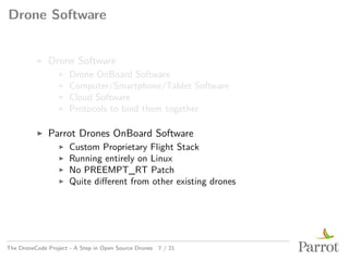 Drone Software
▶ Drone Software
▶ Drone OnBoard Software
▶ Computer/Smartphone/Tablet Software
▶ Cloud Software
▶ Protocols to bind them together
▶ Parrot Drones OnBoard Software
▶ Custom Proprietary Flight Stack
▶ Running entirely on Linux
▶ No PREEMPT_RT Patch
▶ Quite different from other existing drones
The DroneCode Project - A Step in Open Source Drones 7 / 21
 