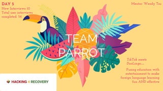 TEAM
PARROT
Fusing education with
entertainment to make
foreign language learning
fun AND effective
TikTok meets
DuoLingo…
DAY 5
New Interviews: 10
Total user interviews
completed: 56
Mentor: Wendy Tsu
 