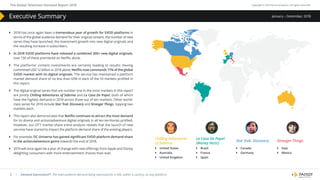 The Global Television Demand Report 2018 Copyright © 2019 Parrot Analytics. All rights reserved.
| Demand Expressions®: The total audience demand being expressed for a title, within a country, on any platform.2
January – December, 2018Executive Summary
}} 2018 has once again been a tremendous year of growth for SVOD platforms in
terms of the global audience demand for their original content, the number of new
series they have launched, the investment growth into new digital originals and
the resulting increase in subscribers.
}} In 2018 SVOD platforms have released a combined 300+ new digital originals,
over 130 of these premiered on Netflix alone.
}} The platforms’ content investments are certainly leading to results: Having
committed USD 12 billion in 2018 alone, Netflix now commands 71% of the global
SVOD market with its digital originals. The service has maintained a platform
market demand share of no less than 65% in each of the 10 markets profiled in
this report.
}} The digital original series that are number one in the most markets in this report
are jointly Chilling Adventures of Sabrina and La Casa De Papel, both of which
have the highest demand in 2018 across three out of ten markets. Other world-
class series for 2018 include Star Trek: Discovery and Stranger Things, topping two
markets each.
}} This report also demonstrates that Netflix continues to attract the most demand
for its drama and action/adventure digital originals in all ten territories profiled.
However, our OTT market share trend analysis reveals that the launch of new
services have started to impact the platform demand share of the existing players.
}} For example, DC Universe has gained significant SVOD platform demand share
in the action/adventure genre towards the end of 2018.
}} 2019 will once again be a year of change with new offerings from Apple and Disney
delighting consumers with more entertainment choices than ever.
Chilling Adventures
of Sabrina
}} United States
}} Australia
}} United Kingdom
La Casa De Papel
(Money Heist)
}} Brazil
}} France
}} Spain
Star Trek: Discovery
}} Canada
}} Germany
Stranger Things
}} Italy
}} Mexico
 