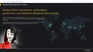 January – December, 2018
5
The Global Television Demand Report 2018 Copyright © 2019 Parrot Analytics. All rights reserved.
Global SVOD platform trends
Global SVOD investment, subscribers,
production and platform demand share trends
The growth of SVOD platforms has been significant. Tens of billions of dollars have been invested
in digital original content, resulting in the number of digital original series to increase exponentially
year on year.
Consequently, platform subscriptions have also grown, driven as always by the promise of the
next season installment of the current series favorites, as well as the next mega hit.
 