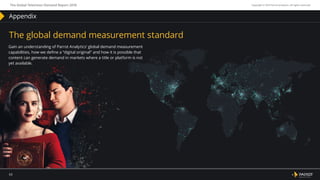 January – December, 2018
63
The Global Television Demand Report 2018 Copyright © 2019 Parrot Analytics. All rights reserved.
Appendix
The global demand measurement standard
Gain an understanding of Parrot Analytics’ global demand measurement
capabilities, how we define a “digital original” and how it is possible that
content can generate demand in markets where a title or platform is not
yet available.
 