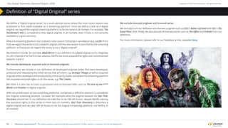 | Demand Expressions®: The total audience demand being expressed for a title, within a country, across all platforms.
About Parrot Analytics January–March, 2018
65
The Global Television Demand Report 2018 Copyright © 2019 Parrot Analytics. All rights reserved.
We define a “digital original series” as a multi-episode series where the most recent season was
produced or first made available on a streaming platform. Once we define a title as a digital
original, we regard the original streaming platform to be the same in all markets. For example, The
Handmaid’s Tale is considered a Hulu digital original, in all markets, even if Hulu is not currently
available in a given territory.
Where a streaming platform has ordered a new season following a cancellation (e.g. Lucifer from
Fox), we regard the series to be a network original until the new season is launched by the streaming
platform; at that point we regard the series to be a “digital original”.
We therefore include, for example, Black Mirror in our definition of a digital original series. Originally
on UK’s Channel 4 for the first two seasons, Netflix has since acquired the rights and commissioned
seasons 3 and 4.
We include developed, acquired and co-licensed originals
Furthermore, we include in our definition all developed originals (titles that were developed,
produced and released by the SVOD service that airs them, e.g. Stranger Things) as well as acquired
originals (titles developed and produced by a third-party studio, but where the streaming platform
has acquired exclusive rights to air the series, e.g. The Crown).
We think it is also fair to treat co-produced and co-licensed titles such as The End of the F***
World and Frontier as digital originals.
With the proliferation of new streaming platforms, sometimes a different platform is considered
the original streaming network. Consider for example what the original network for Star Trek:
Discovery should be? In our definition we take this to be CBS All Access, despite Netflix owning
the exclusive rights to the series in most non-US markets. Star Trek: Discovery is therefore a
digital original and we take CBS All Access to be the original (streaming) platform, not Netflix, in
all markets.
We exclude licensed originals and licensed series
We exclude from our definition any licensed originals such as AMC’s Better Call Saul and NBC’s The
Good Place. And, finally, we also exclude all licensed series such as The Office and Friends from our
definition.
For more information, please refer to our helpdesk article, available here.
Definition of “Digital Original” series
 