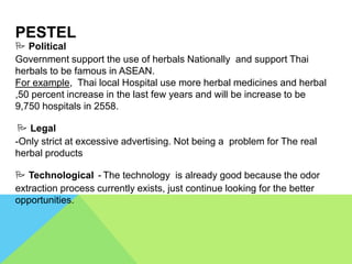 PESTEL
 Political
Government support the use of herbals Nationally and support Thai
herbals to be famous in ASEAN.
For example, Thai local Hospital use more herbal medicines and herbal
,50 percent increase in the last few years and will be increase to be
9,750 hospitals in 2558.
 Legal
-Only strict at excessive advertising. Not being a problem for The real
herbal products
 Technological - The technology is already good because the odor
extraction process currently exists, just continue looking for the better
opportunities.
 