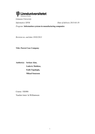i
Linnaeus University
Informatics/ DFM Date of delivery 2013-03-19
Program: Information systems in manufacturing companies
Revision no. and date:19/03/2013
Title: Parrot Case Company
Author(s): Serkan Alan,
Ludovic Mathieu,
Fatih Topaloglu,
Mikael Sonesson
Course: 1SE004
Teacher:/tutor: Ia Williamsson
 