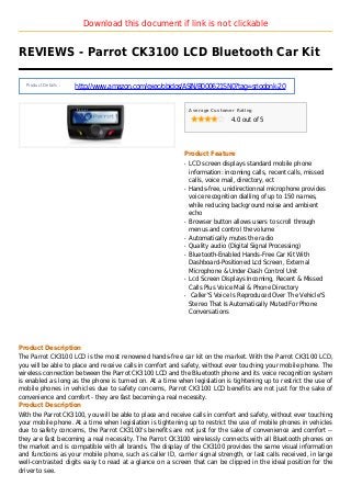 Download this document if link is not clickable
REVIEWS - Parrot CK3100 LCD Bluetooth Car Kit
Product Details :
http://www.amazon.com/exec/obidos/ASIN/B000621SN0?tag=sriodonk-20
Average Customer Rating
4.0 out of 5
Product Feature
LCD screen displays standard mobile phoneq
information: incoming calls, recent calls, missed
calls, voice mail, directory, ect
Hands-free, unidirectionnal microphone providesq
voice recognition dialling of up to 150 names,
while reducing background noise and ambient
echo
Browser button allows users to scroll throughq
menus and control the volume
Automatically mutes the radioq
Quality audio (Digital Signal Processing)q
Bluetooth-Enabled Hands-Free Car Kit Withq
Dashboard-Positioned Lcd Screen, External
Microphone & Under-Dash Control Unit
Lcd Screen Displays Incoming, Recent & Missedq
Calls Plus Voice Mail & Phone Directory
Caller'S Voice Is Reproduced Over The Vehicle'Sq
Stereo That Is Automatically Muted For Phone
Conversations
Product Description
The Parrot CK3100 LCD is the most renowned hands-free car kit on the market. With the Parrot CK3100 LCD,
you will be able to place and receive calls in comfort and safety, without ever touching your mobile phone. The
wireless connection between the Parrot CK3100 LCD and the Bluetooth phone and its voice recognition system
is enabled as long as the phone is turned on. At a time when legislation is tightening up to restrict the use of
mobile phones in vehicles due to safety concerns, Parrot CK3100 LCD benefits are not just for the sake of
convenience and comfort - they are fast becoming a real necessity.
Product Description
With the Parrot CK3100, you will be able to place and receive calls in comfort and safety, without ever touching
your mobile phone. At a time when legislation is tightening up to restrict the use of mobile phones in vehicles
due to safety concerns, the Parrot CK3100's benefits are not just for the sake of convenience and comfort --
they are fast becoming a real necessity. The Parrot CK3100 wirelessly connects with all Bluetooth phones on
the market and is compatible with all brands. The display of the CK3100 provides the same visual information
and functions as your mobile phone, such as caller ID, carrier signal strength, or last calls received, in large
well-contrasted digits easy to read at a glance on a screen that can be clipped in the ideal position for the
driver to see.
 