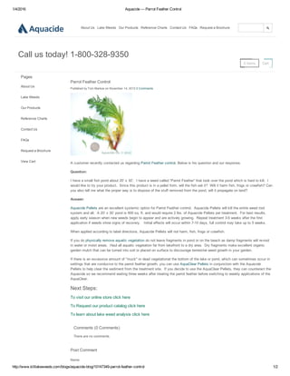 1/4/2016 Aquacide — Parrot Feather Control
http://www.killlakeweeds.com/blogs/aquacide­blog/10147349­parrot­feather­control 1/2
About Us Lake Weeds Our Products Reference Charts Contact Us FAQs Request a Brochure
0 Items Cart
Call us today! 1­800­328­9350
Pages
About Us
Lake Weeds
Our Products
Reference Charts
Contact Us
FAQs
Request a Brochure
View Cart
Parrot Feather Control
Published by Tom Markoe on November 14, 2013 0 Comments
A customer recently contacted us regarding Parrot Feather control. Below is his question and our response.
Question:
I have a small fish pond about 20’ x 30’.  I have a weed called “Parrot Feather” that took over the pond which is hard to kill.  I
would like to try your product.  Since this product is in a pellet form, will the fish eat it?  Will it harm fish, frogs or crawfish? Can
you also tell me what the proper way is to dispose of the stuff removed from the pond, will it propagate on land?
Answer:
Aquacide Pellets are an excellent systemic option for Parrot Feather control.  Aquacide Pellets will kill the entire weed root
system and all.  A 20’ x 30’ pond is 600 sq. ft. and would require 2 lbs. of Aquacide Pellets per treatment.  For best results,
apply early season when new weeds begin to appear and are actively growing.  Repeat treatment 3­5 weeks after the first
application if weeds show signs of recovery.   Initial effects will occur within 7­10 days, full control may take up to 5 weeks.
When applied according to label directions, Aquacide Pellets will not harm, fish, frogs or crawfish. 
If you do physically remove aquatic vegetation do not leave fragments in pond or on the beach as damp fragments will re­root
in water or moist areas.  Haul all aquatic vegetation far from lakefront to a dry area.  Dry fragments make excellent organic
garden mulch that can be turned into soil or placed on surface to discourage terrestrial weed growth in your garden.
If there is an excessive amount of "muck" or dead vegetationat the bottom of the lake or pond, which can sometimes occur in
settings that are conducive to the parrot feather growth, you can use AquaClear Pellets in conjunction with the Aquacide
Pellets to help clear the sediment from the treatment site.  If you decide to use the AquaClear Pellets, they can counteract the
Aquacide so we recommend waiting three weeks after treating the parrot feather before switching to weekly applications of the
AquaClear.
Next Steps:
To visit our online store click here
To Request our product catalog click here
To learn about lake weed analysis click here
Comments (0 Comments)
There are no comments.
Post Comment
Name
 