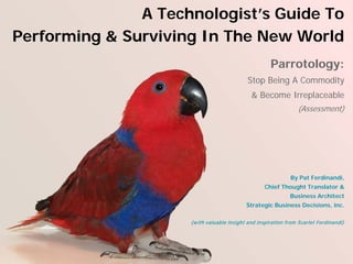 A Technologist’s Guide To
Performing & Surviving In The New World
                                                      Parrotology:
                                            Stop Being A Commodity
                                              & Become Irreplaceable
                                                                 (Assessment)




                                                              By Pat Ferdinandi,
                                                   Chief Thought Translator &
                                                              Business Architect
                                            Strategic Business Decisions, inc.

                     (w ith valuable insight and inspiration from Scarlet Ferdinandi)
 