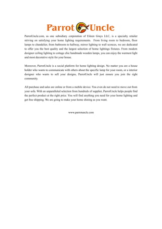 ParrotUncle.com, as one subsidiary corporation of Eileen Grays LLC, is a specialty retailer 
striving on satisfying your home lighting requirements. From living room to bedroom, floor 
lamps to chandelier, from bathroom to hallway, mirror lighting to wall sconces, we are dedicated 
to offer you the best quality and the largest selection of home lightings fixtures. From modern 
designer ceiling lighting to cottage chic handmade wooden lamps, you can enjoy the warmest light 
and most decorative style for your house. 
Moreover, ParrotUncle is a social platform for home lighting design. No matter you are a house 
holder who wants to communicate with others about the specific lamp for your room, or a interior 
designer who wants to sell your designs, ParrotUncle will just ensure you join the right 
community. 
All purchase and sales are online or from a mobile device. You even do not need to move out from 
your sofa. With an unparalleled selection from hundreds of supplier, ParrotUncle helps people find 
the perfect product at the right price. You will find anything you need for your home lighting and 
get free shipping. We are going to make your home shining as you want. 
www.parrotuncle.com 
