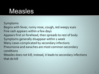 7
Symptoms
Begins with fever, runny nose, cough, red weepy eyes
Fine rash appears within a few days
Appears first on forehead, then spreads to rest of body
Symptoms generally disappear within 1 week
Many cases complicated by secondary infections
Pneumonia and earaches are most common secondary
conditions
Measles does not kill; instead, it leads to secondary infections
that do kill
Measles
 