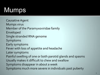 9
Causative Agent
Mumps virus
Member of the Paramyxoviridae family
Enveloped
Single stranded RNA genome
Symptoms
Early symptoms
Fever with loss of appetite and headache
Later symptoms
Painful swelling of one or both parotid glands and spasms
Usually makes it difficult to chew and swallow
Symptoms disappear in about a week
Symptoms much more severe in individuals past puberty
 