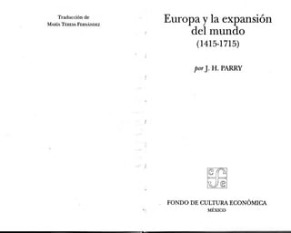 Traducción de
María Teresa Fernández
Europa y la expansión
del mundo
( 1415-1715)
porJ. H. PARRY
FONDO DE CULTURA ECONÓMICA
MEXICO
 
