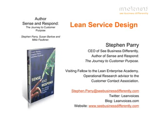 Author
Sense and Respond:
   The Journey to Customer           Lean Service Design
          Purpose

Stephen Parry, Susan Barlow and
        Mike Faulkner.

                                                            Stephen Parry
                                               CEO of S B i
                                                      f See Business Diff
                                                                     Differently.
                                                                             tl
                                                  Author of Sense and Respond:
                                              The Journey to Customer Purpose.

                                  Visiting Fellow to the Lean Enterprise Academy.
                                               Operational Research advisor to the
                                                    Customer Contact Association.

                                     Stephen.Parry@seebusinessdifferently.com
                                                          Twitter: Leanvoices
                                                       Blog: Leanvoices.com
                                                             Leanvoices com
                                      Website: www.seebusinessdifferently.com
 