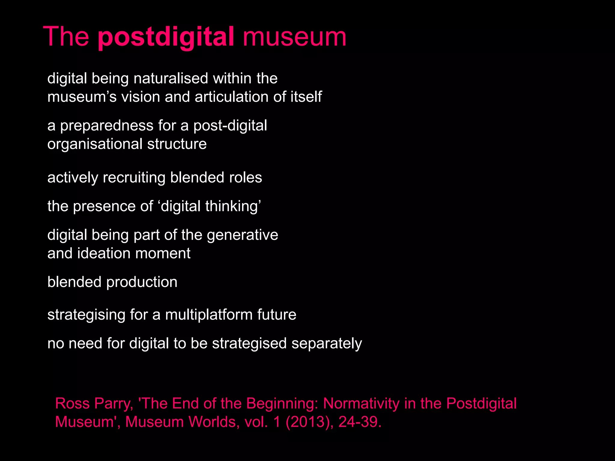 The postdigital museum
digital being naturalised within the
museum’s vision and articulation of itself
a preparedness for a post-digital
organisational structure
actively recruiting blended roles

the presence of ‘digital thinking’
digital being part of the generative
and ideation moment
blended production

strategising for a multiplatform future
no need for digital to be strategised separately

Ross Parry, 'The End of the Beginning: Normativity in the Postdigital
Museum', Museum Worlds, vol. 1 (2013), 24-39.

 