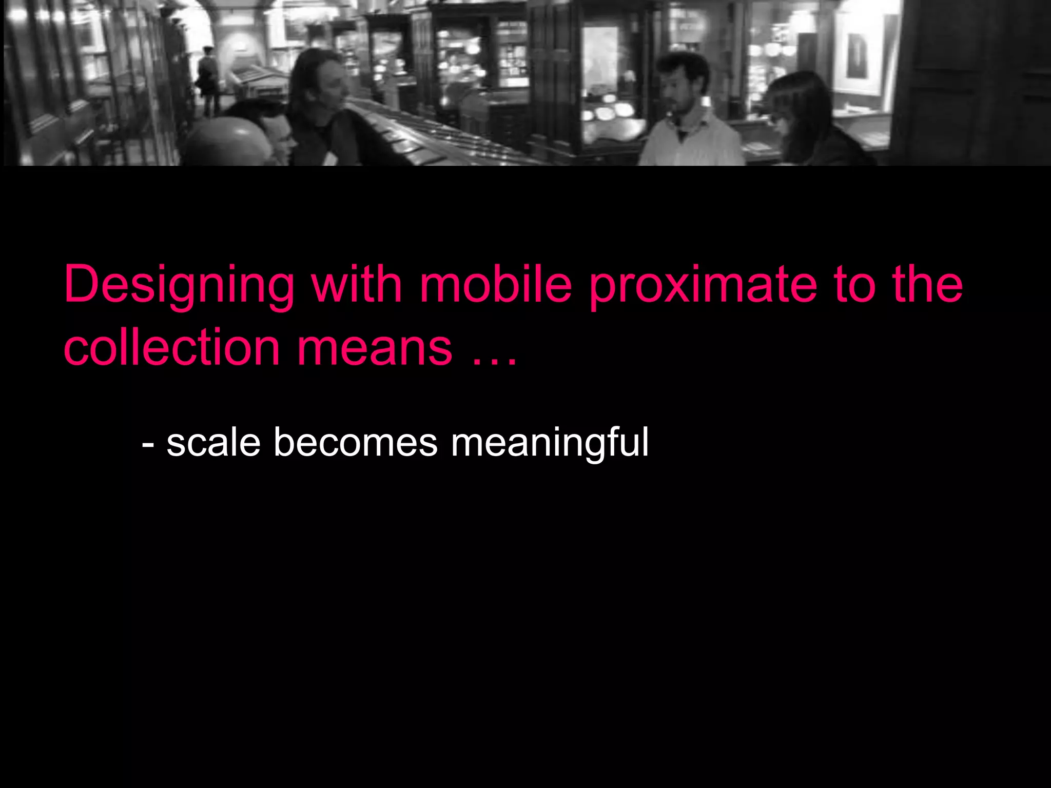 Designing with mobile proximate to the
collection means …
- scale becomes meaningful

 