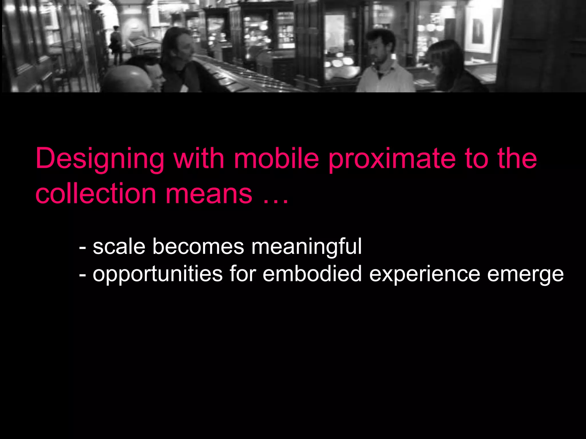 Designing with mobile proximate to the
collection means …
- scale becomes meaningful
- opportunities for embodied experience emerge

 