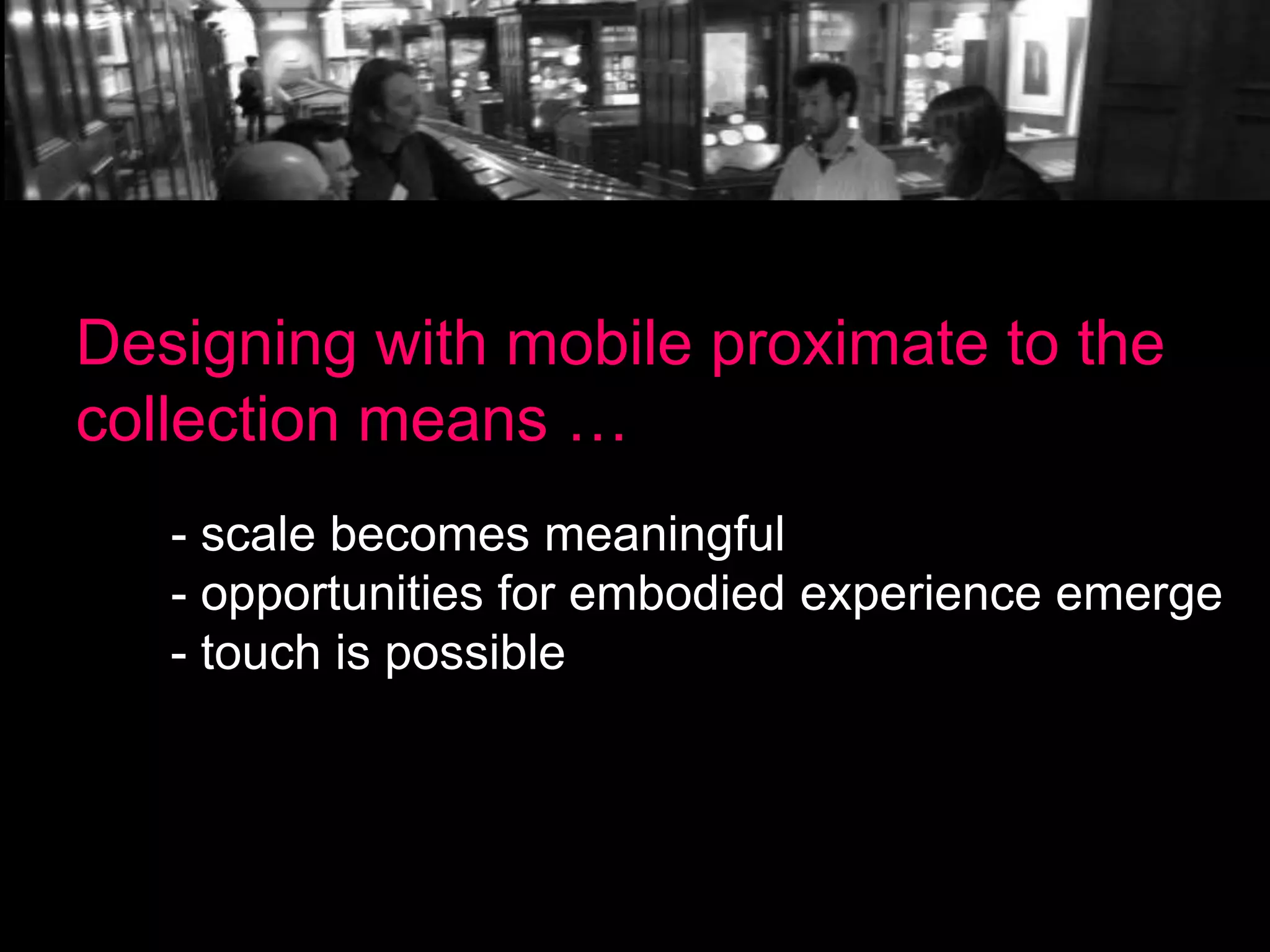 Designing with mobile proximate to the
collection means …
- scale becomes meaningful
- opportunities for embodied experience emerge
- touch is possible

 