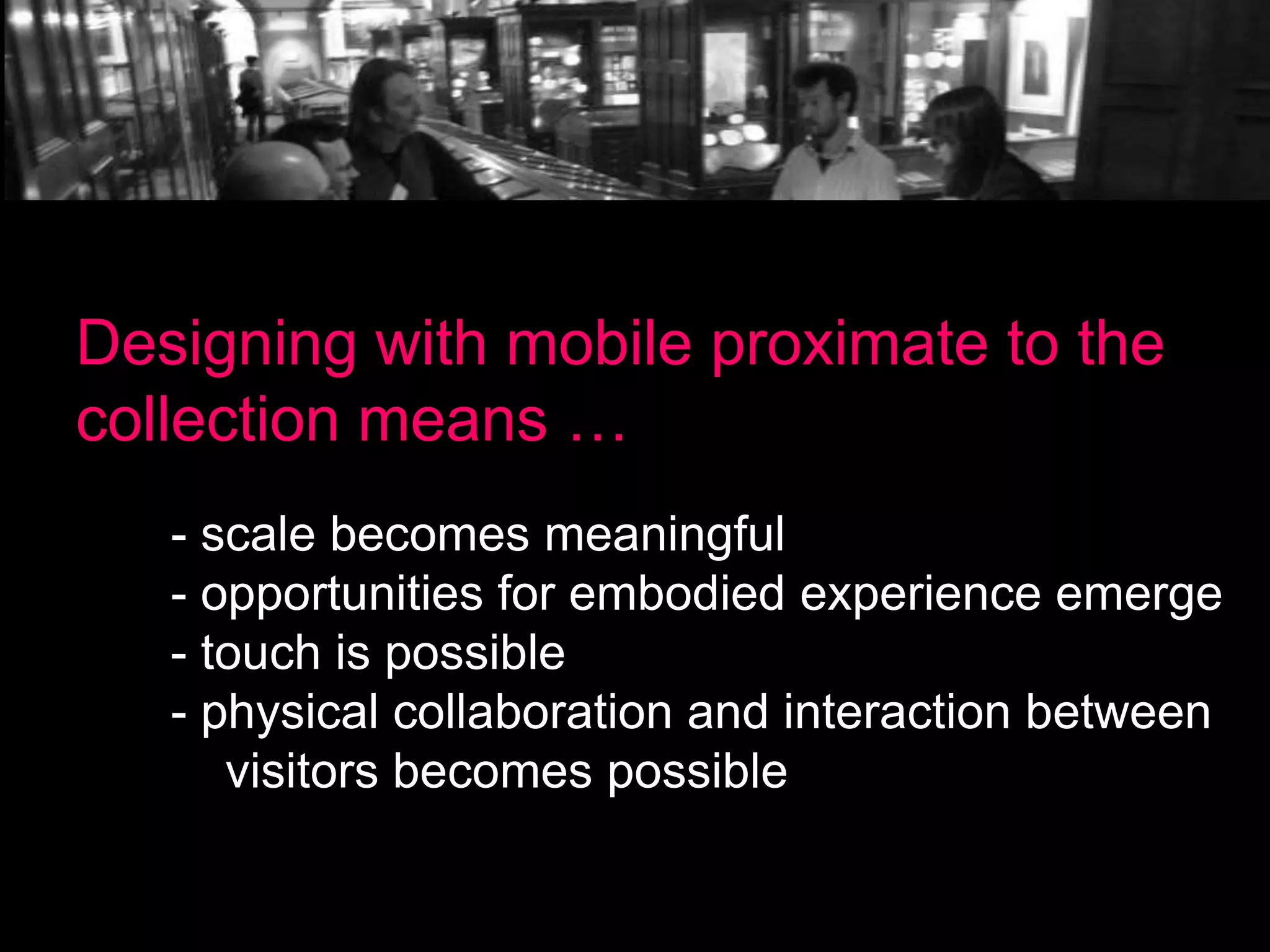 Designing with mobile proximate to the
collection means …
- scale becomes meaningful
- opportunities for embodied experience emerge
- touch is possible
- physical collaboration and interaction between
visitors becomes possible

 