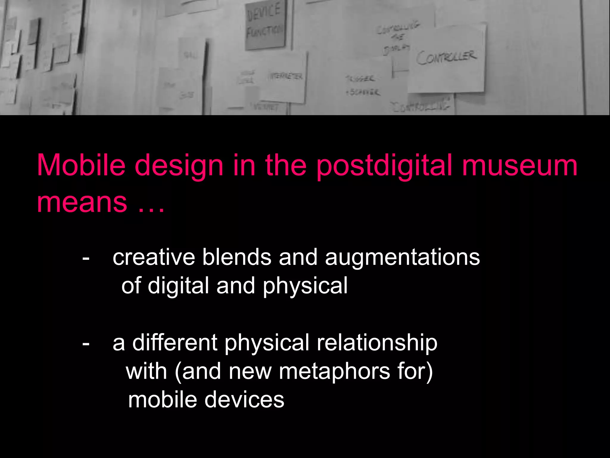 Mobile design in the postdigital museum
means …
- creative blends and augmentations
of digital and physical
- a different physical relationship
with (and new metaphors for)
mobile devices

 