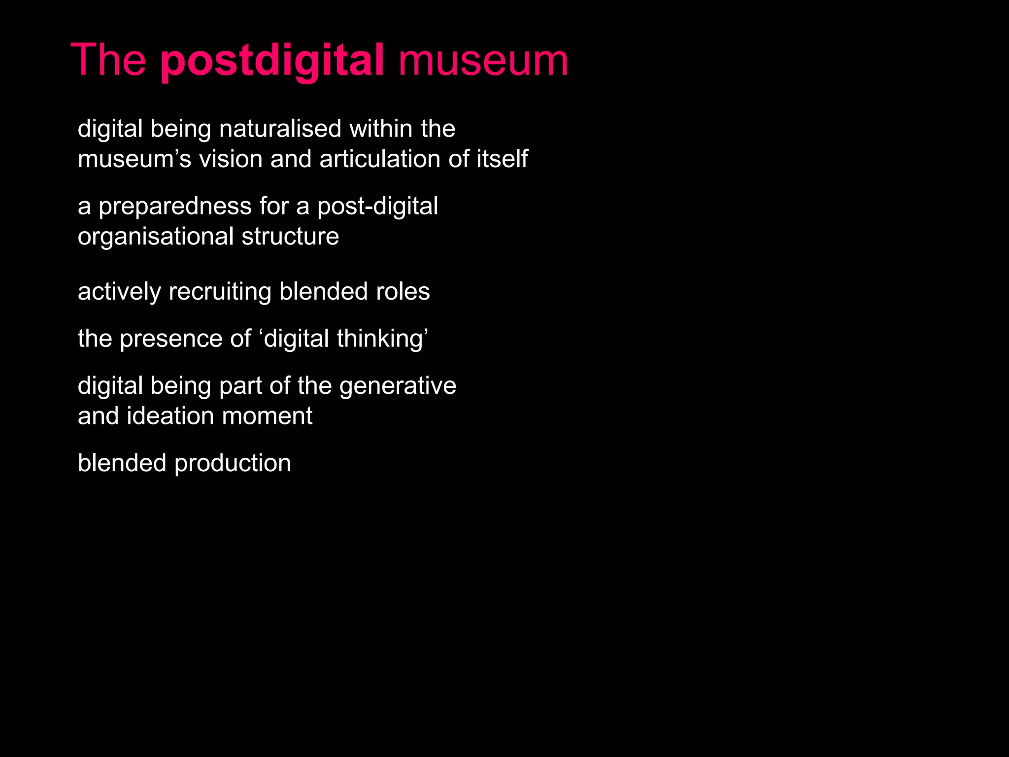 The postdigital museum
digital being naturalised within the
museum’s vision and articulation of itself
a preparedness for a post-digital
organisational structure
actively recruiting blended roles

the presence of ‘digital thinking’
digital being part of the generative
and ideation moment
blended production

 