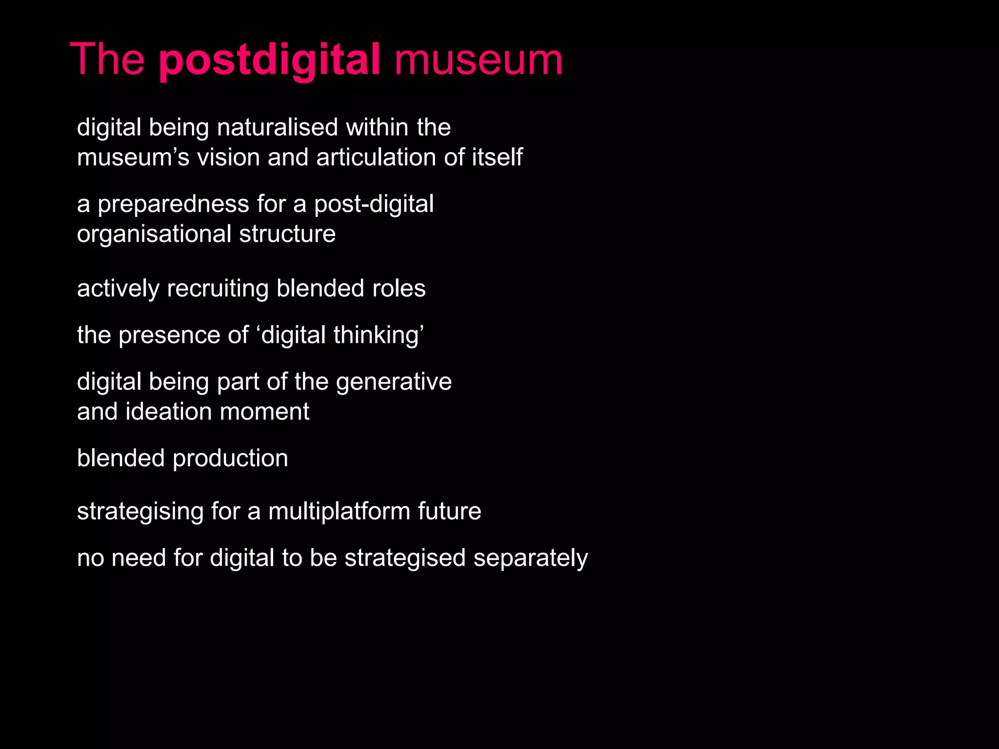 The postdigital museum
digital being naturalised within the
museum’s vision and articulation of itself
a preparedness for a post-digital
organisational structure
actively recruiting blended roles

the presence of ‘digital thinking’
digital being part of the generative
and ideation moment
blended production

strategising for a multiplatform future
no need for digital to be strategised separately

 