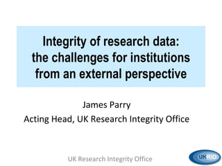 Integrity of research data: the challenges for institutions from an external perspective James Parry Acting Head, UK Research Integrity Office UK Research Integrity Office  
