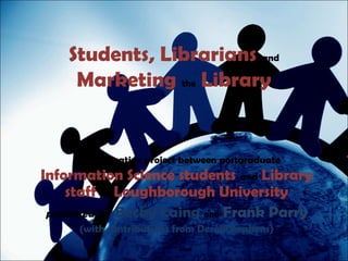 Students, Librarians and
     Marketing the Library


    A collaborative project between postgraduate
Information Science students and Library
     staff at Loughborough University
 presented by Becky Laing and Frank Parry
     (with contributions from Derek Stephens)
 