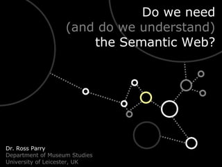 Do we need (and do we understand) the Semantic Web? Dr. Ross Parry Department of Museum Studies University of Leicester, UK 