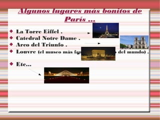 Algunos lugares más bonitos de
París ...
La Torre Eiffel .
Catedral Notre Dame .
Arco del Triunfo .
Louvre (el museo más famoso y visitado del mundo) .
Etc...
