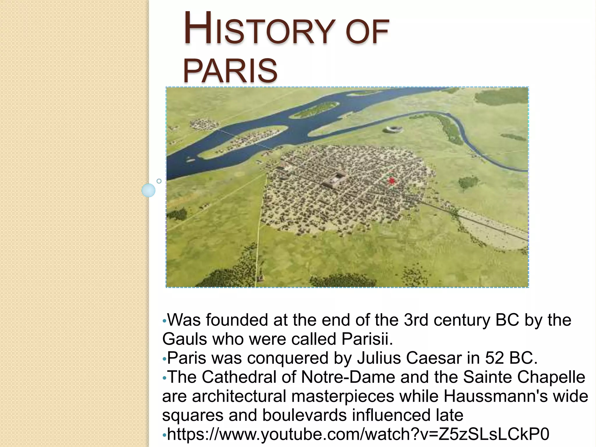 HISTORY OF
PARIS
•Was founded at the end of the 3rd century BC by the
Gauls who were called Parisii.
•Paris was conquered by Julius Caesar in 52 BC.
•The Cathedral of Notre-Dame and the Sainte Chapelle
are architectural masterpieces while Haussmann's wide
squares and boulevards influenced late
•https://www.youtube.com/watch?v=Z5zSLsLCkP0
 