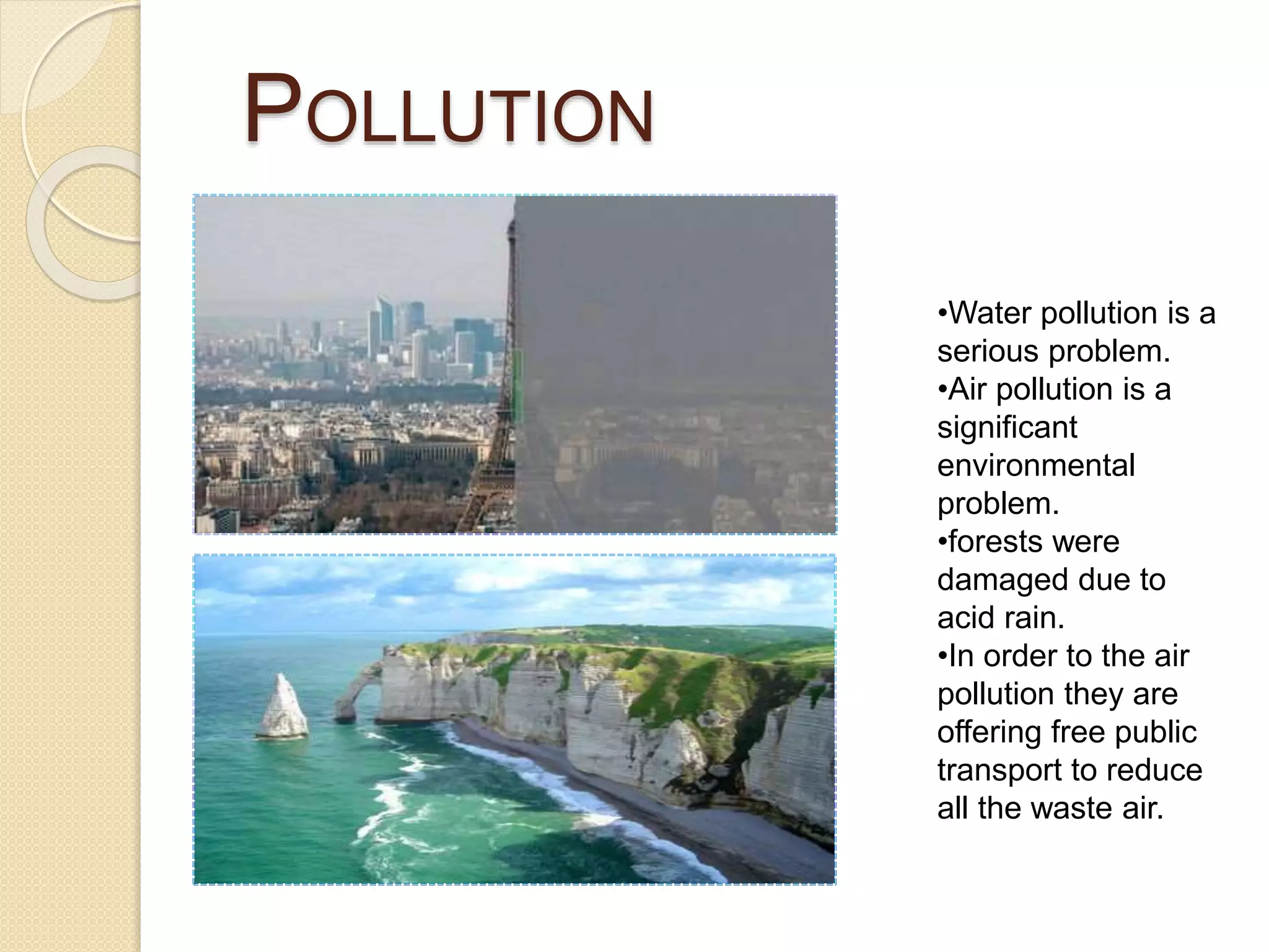 POLLUTION
•Water pollution is a
serious problem.
•Air pollution is a
significant
environmental
problem.
•forests were
damaged due to
acid rain.
•In order to the air
pollution they are
offering free public
transport to reduce
all the waste air.
 