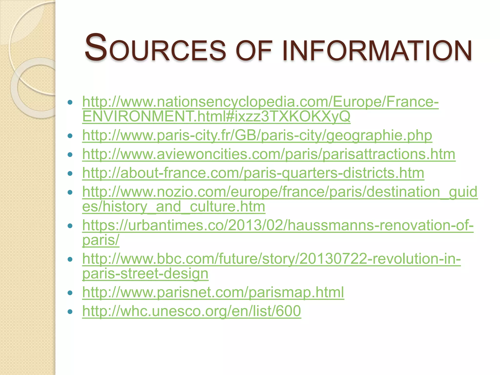 SOURCES OF INFORMATION
 http://www.nationsencyclopedia.com/Europe/France-
ENVIRONMENT.html#ixzz3TXKOKXyQ
 http://www.paris-city.fr/GB/paris-city/geographie.php
 http://www.aviewoncities.com/paris/parisattractions.htm
 http://about-france.com/paris-quarters-districts.htm
 http://www.nozio.com/europe/france/paris/destination_guid
es/history_and_culture.htm
 https://urbantimes.co/2013/02/haussmanns-renovation-of-
paris/
 http://www.bbc.com/future/story/20130722-revolution-in-
paris-street-design
 http://www.parisnet.com/parismap.html
 http://whc.unesco.org/en/list/600
 