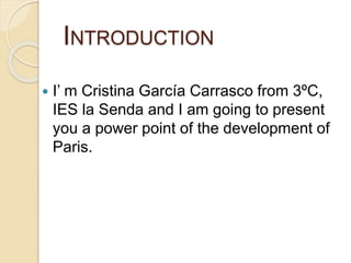 INTRODUCTION
 I’ m Cristina García Carrasco from 3ºC,
IES la Senda and I am going to present
you a power point of the development of
Paris.
 