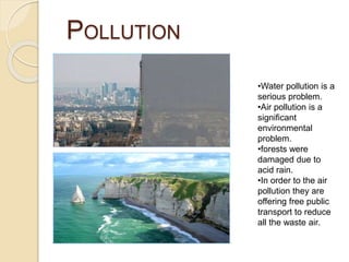 POLLUTION
•Water pollution is a
serious problem.
•Air pollution is a
significant
environmental
problem.
•forests were
damaged due to
acid rain.
•In order to the air
pollution they are
offering free public
transport to reduce
all the waste air.
 