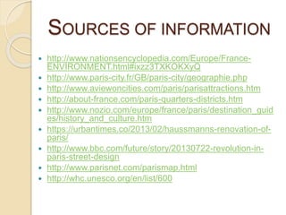 SOURCES OF INFORMATION
 http://www.nationsencyclopedia.com/Europe/France-
ENVIRONMENT.html#ixzz3TXKOKXyQ
 http://www.paris-city.fr/GB/paris-city/geographie.php
 http://www.aviewoncities.com/paris/parisattractions.htm
 http://about-france.com/paris-quarters-districts.htm
 http://www.nozio.com/europe/france/paris/destination_guid
es/history_and_culture.htm
 https://urbantimes.co/2013/02/haussmanns-renovation-of-
paris/
 http://www.bbc.com/future/story/20130722-revolution-in-
paris-street-design
 http://www.parisnet.com/parismap.html
 http://whc.unesco.org/en/list/600
 